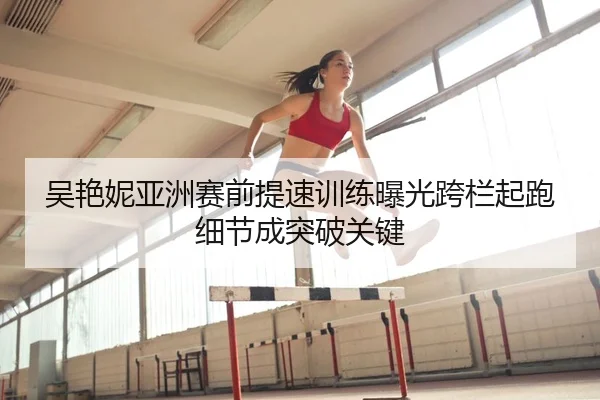 吴艳妮亚洲赛前提速训练曝光跨栏起跑细节成突破关键